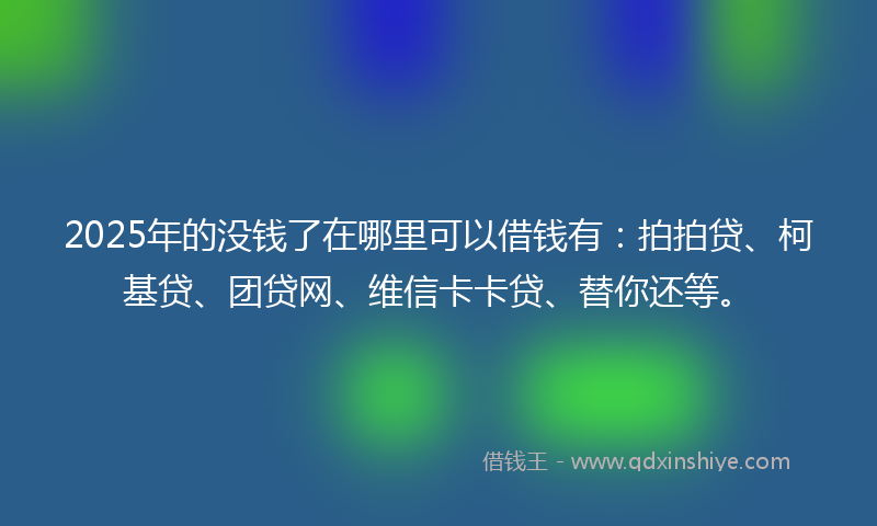 2025年的没钱了在哪里可以借钱有：拍拍贷、柯基贷、团贷网、维信卡卡贷、替你还等。