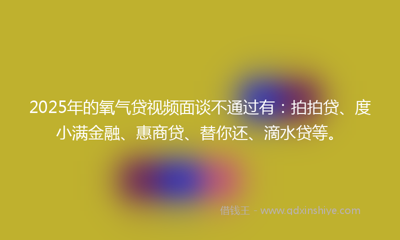 2025年的氧气贷视频面谈不通过有：拍拍贷、度小满金融、惠商贷、替你还、滴水贷等。