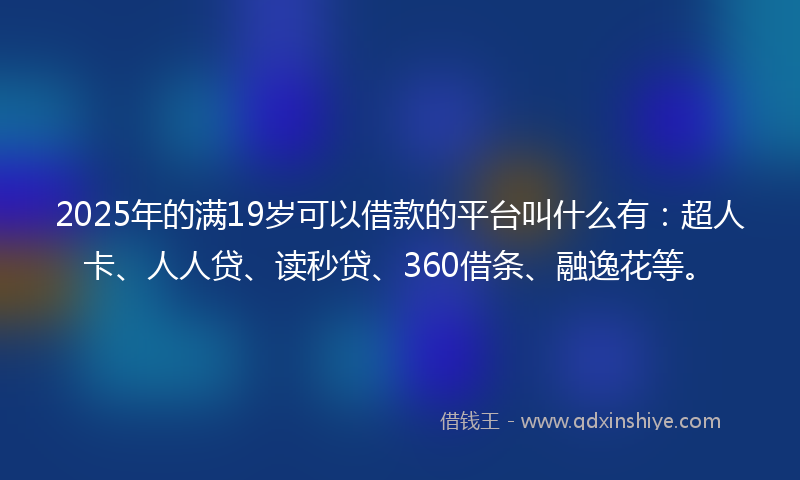 2025年的满19岁可以借款的平台叫什么有：超人卡、人人贷、读秒贷、360借条、融逸花等。