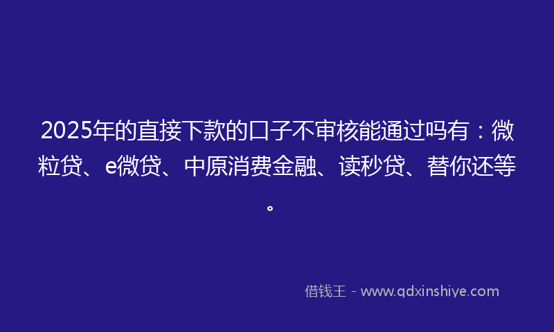 2025年的直接下款的口子不审核能通过吗有：微粒贷、e微贷、中原消费金融、读秒贷、替你还等。