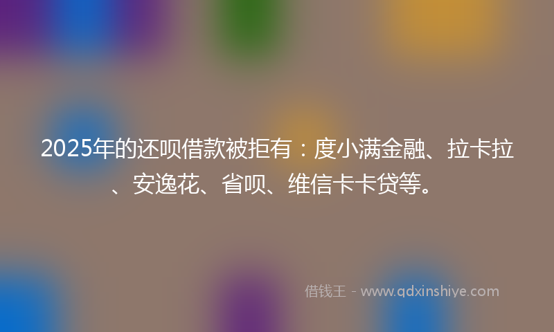 2025年的还呗借款被拒有：度小满金融、拉卡拉、安逸花、省呗、维信卡卡贷等。