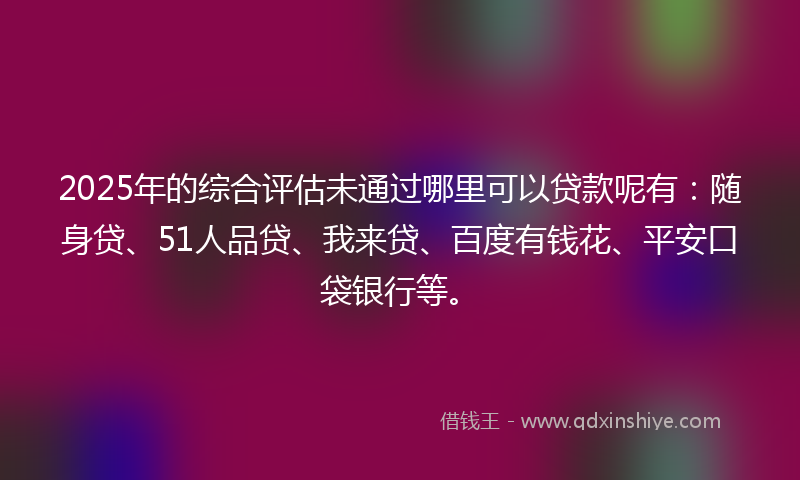 2025年的综合评估未通过哪里可以贷款呢有：随身贷、51人品贷、我来贷、百度有钱花、平安口袋银行等。