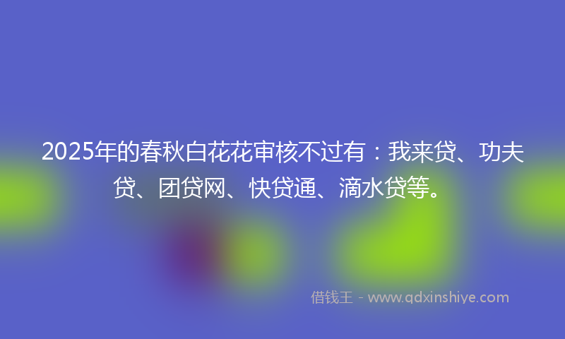 2025年的春秋白花花审核不过有：我来贷、功夫贷、团贷网、快贷通、滴水贷等。