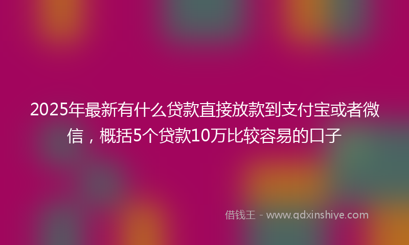 2025年最新有什么贷款直接放款到支付宝或者微信，概括5个贷款10万比较容易的口子
