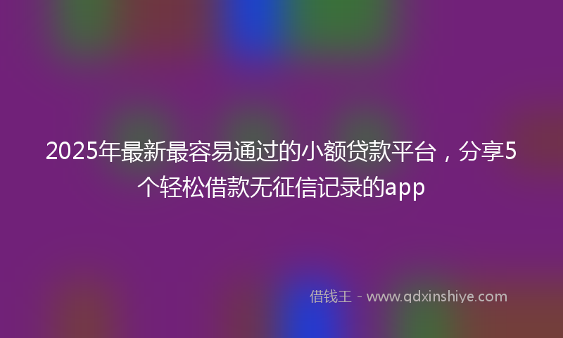 2025年最新最容易通过的小额贷款平台，分享5个轻松借款无征信记录的app