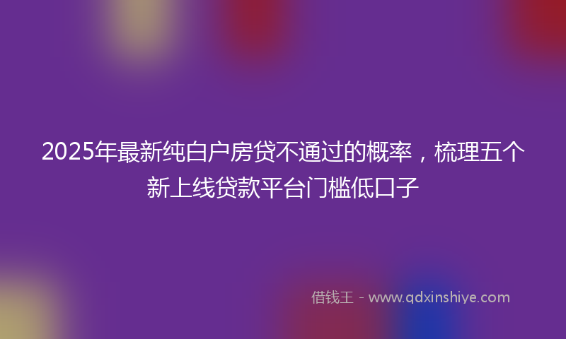 2025年最新纯白户房贷不通过的概率，梳理五个新上线贷款平台门槛低口子