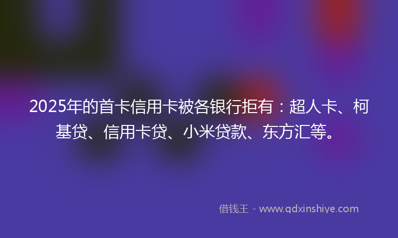 2025年的首卡信用卡被各银行拒有：超人卡、柯基贷、信用卡贷、小米贷款、东方汇等。
