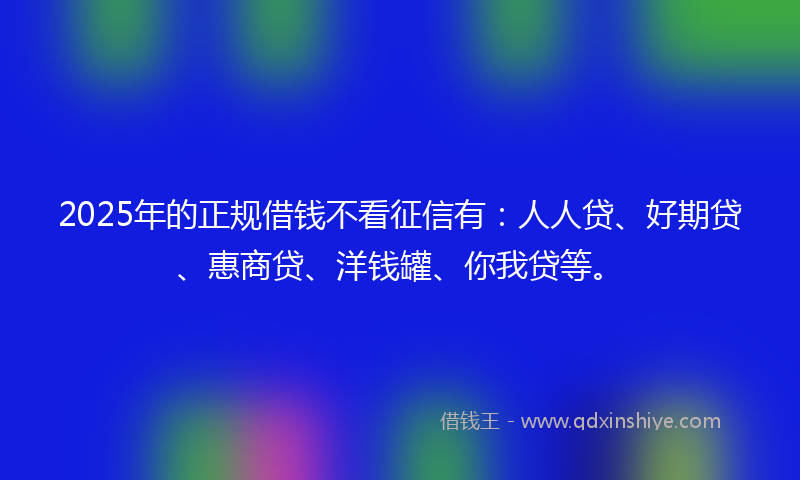 2025年的正规借钱不看征信有：人人贷、好期贷、惠商贷、洋钱罐、你我贷等。