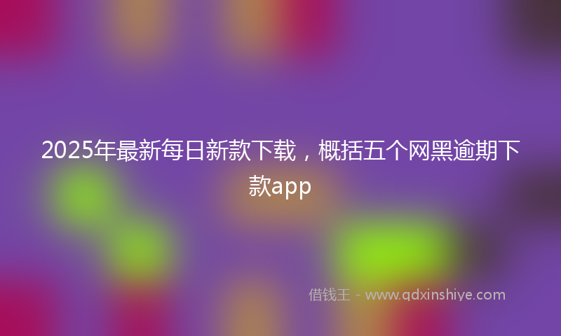 2025年最新每日新款下载，概括五个网黑逾期下款app