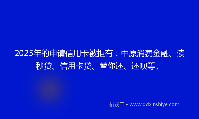 2025年的申请信用卡被拒有：中原消费金融、读秒贷、信用卡贷、替你还、还呗等。