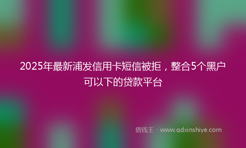 2025年最新浦发信用卡短信被拒，整合5个黑户可以下的贷款平台