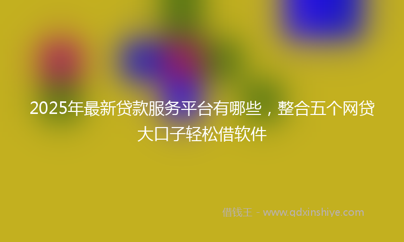2025年最新贷款服务平台有哪些，整合五个网贷大口子轻松借软件