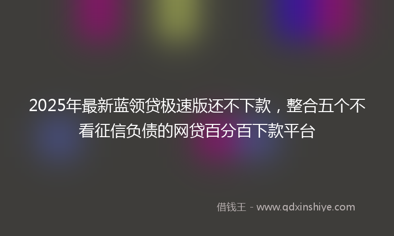 2025年最新蓝领贷极速版还不下款，整合五个不看征信负债的网贷百分百下款平台