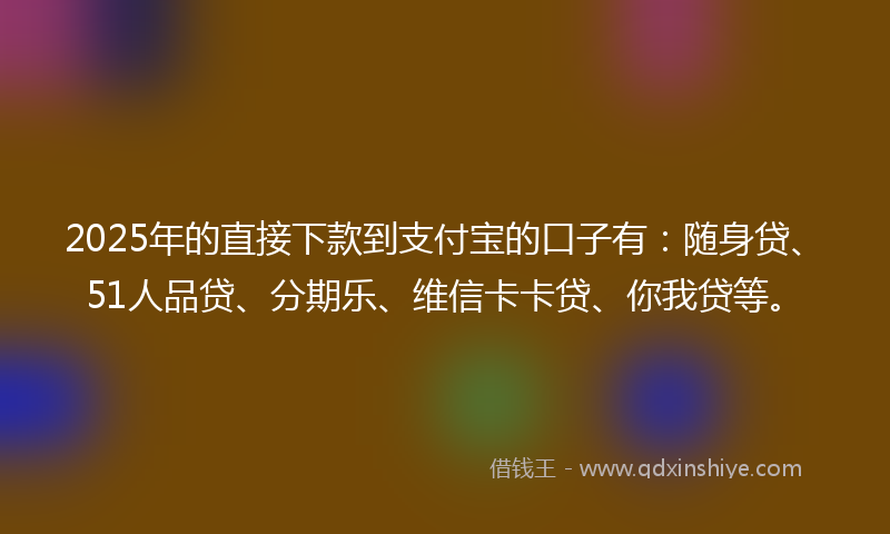 2025年的直接下款到支付宝的口子有：随身贷、51人品贷、分期乐、维信卡卡贷、你我贷等。