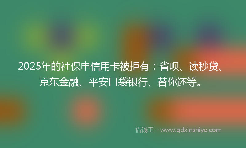 2025年的社保申信用卡被拒有：省呗、读秒贷、京东金融、平安口袋银行、替你还等。