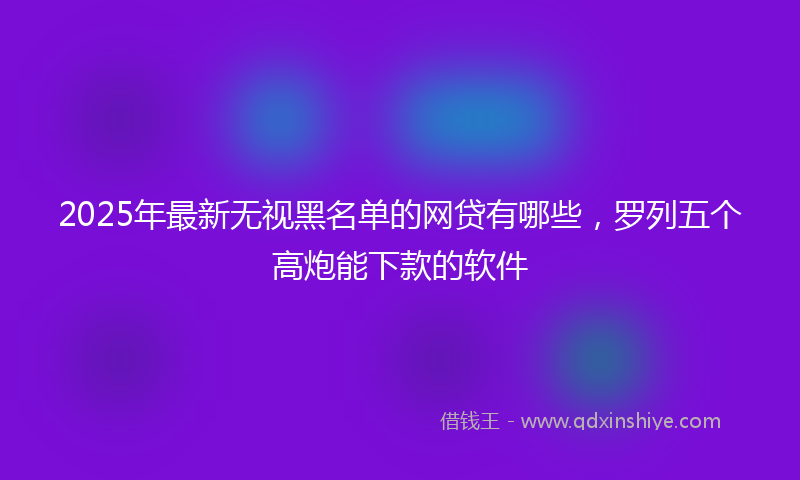 2025年最新无视黑名单的网贷有哪些，罗列五个高炮能下款的软件