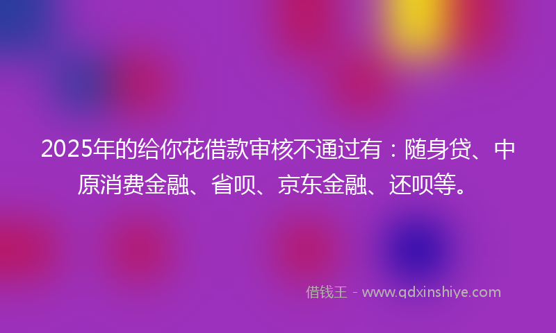 2025年的给你花借款审核不通过有：随身贷、中原消费金融、省呗、京东金融、还呗等。