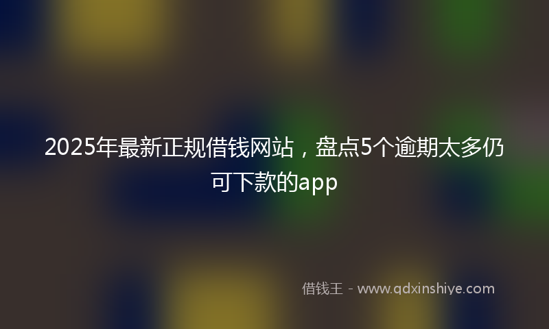 2025年最新正规借钱网站，盘点5个逾期太多仍可下款的app