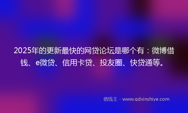 2025年的更新最快的网贷论坛是哪个有：微博借钱、e微贷、信用卡贷、投友圈、快贷通等。