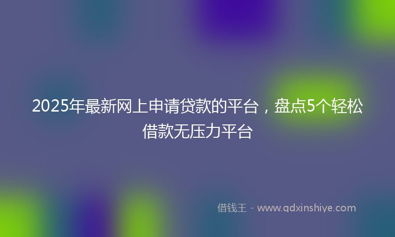 2025年最新网上申请贷款的平台，盘点5个轻松借款无压力平台