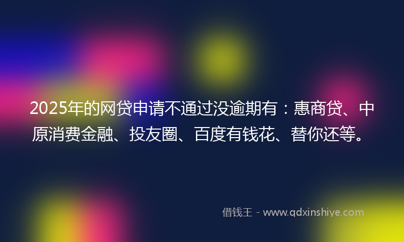 2025年的网贷申请不通过没逾期有：惠商贷、中原消费金融、投友圈、百度有钱花、替你还等。