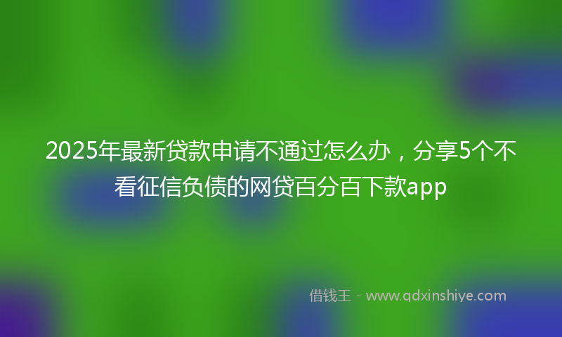 2025年最新贷款申请不通过怎么办，分享5个不看征信负债的网贷百分百下款app