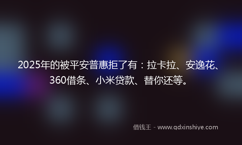 2025年的被平安普惠拒了有：拉卡拉、安逸花、360借条、小米贷款、替你还等。