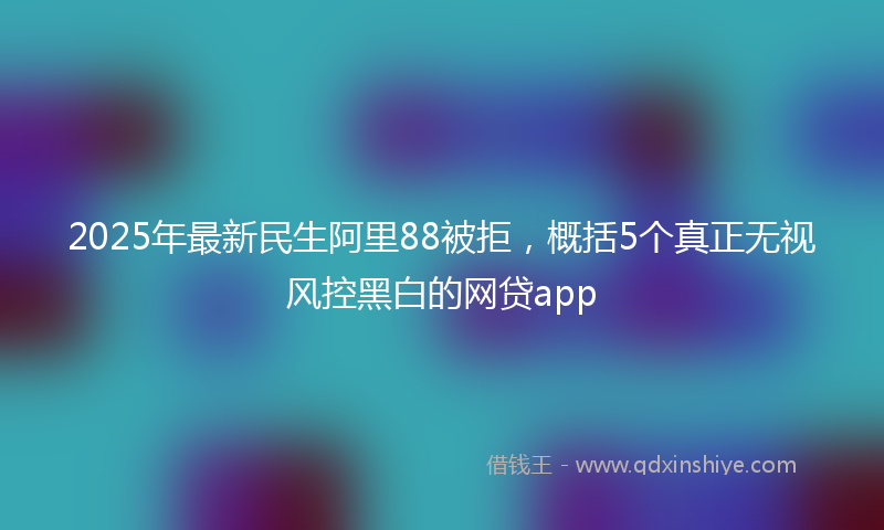 2025年最新民生阿里88被拒，概括5个真正无视风控黑白的网贷app