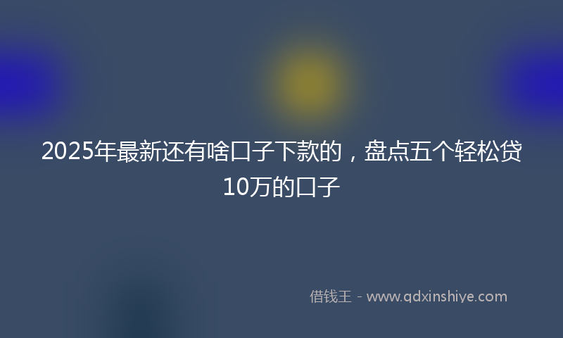 2025年最新还有啥口子下款的，盘点五个轻松贷10万的口子