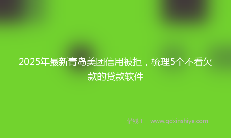 2025年最新青岛美团信用被拒，梳理5个不看欠款的贷款软件