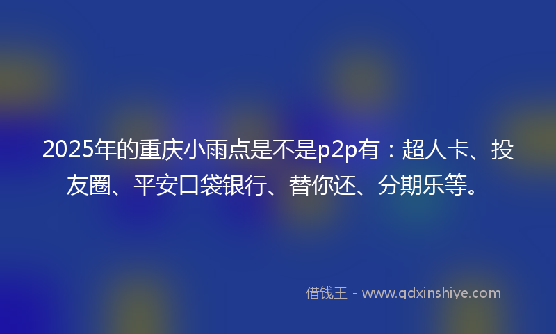 2025年的重庆小雨点是不是p2p有：超人卡、投友圈、平安口袋银行、替你还、分期乐等。