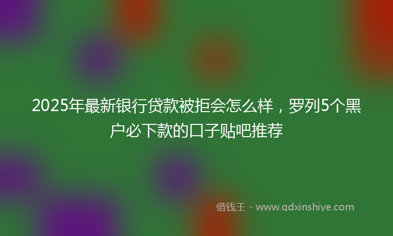 2025年最新银行贷款被拒会怎么样，罗列5个黑户必下款的口子贴吧推荐