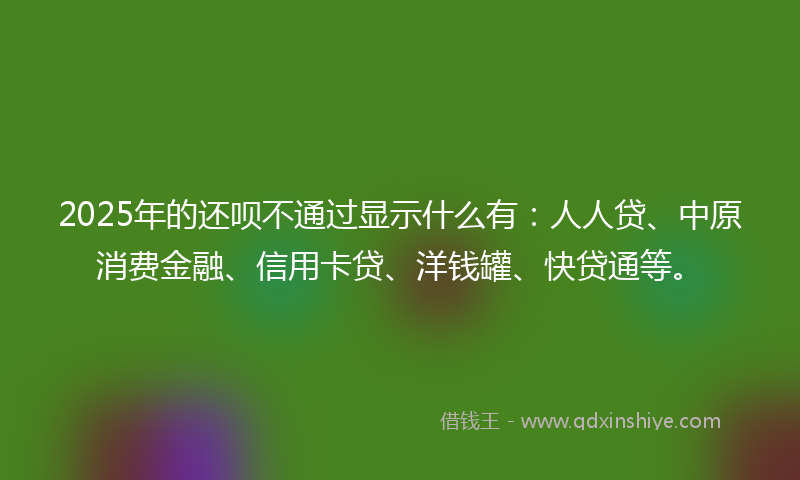 2025年的还呗不通过显示什么有：人人贷、中原消费金融、信用卡贷、洋钱罐、快贷通等。