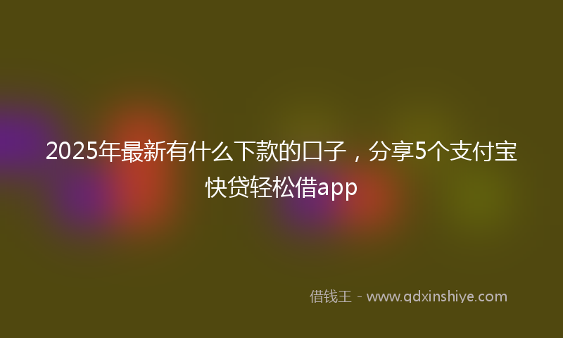 2025年最新有什么下款的口子，分享5个支付宝快贷轻松借app