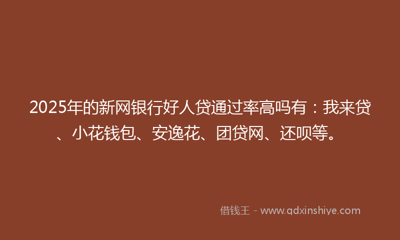 2025年的新网银行好人贷通过率高吗有：我来贷、小花钱包、安逸花、团贷网、还呗等。