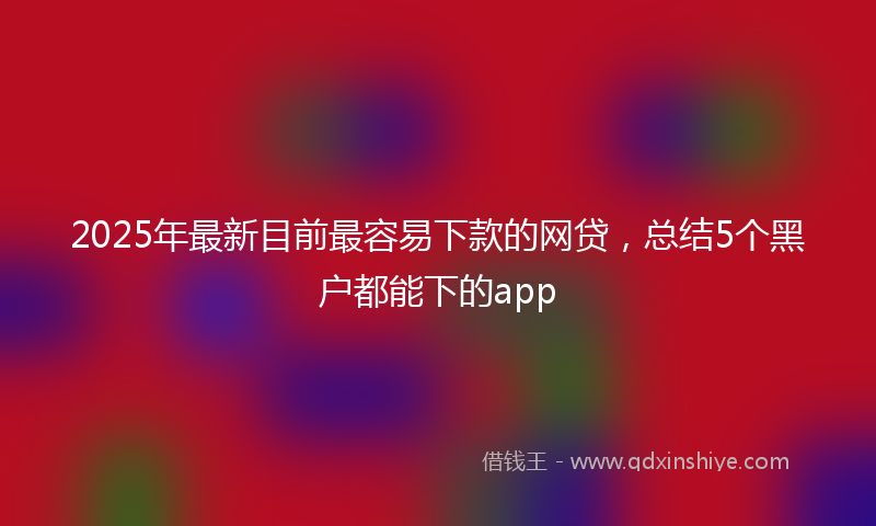 2025年最新目前最容易下款的网贷，总结5个黑户都能下的app