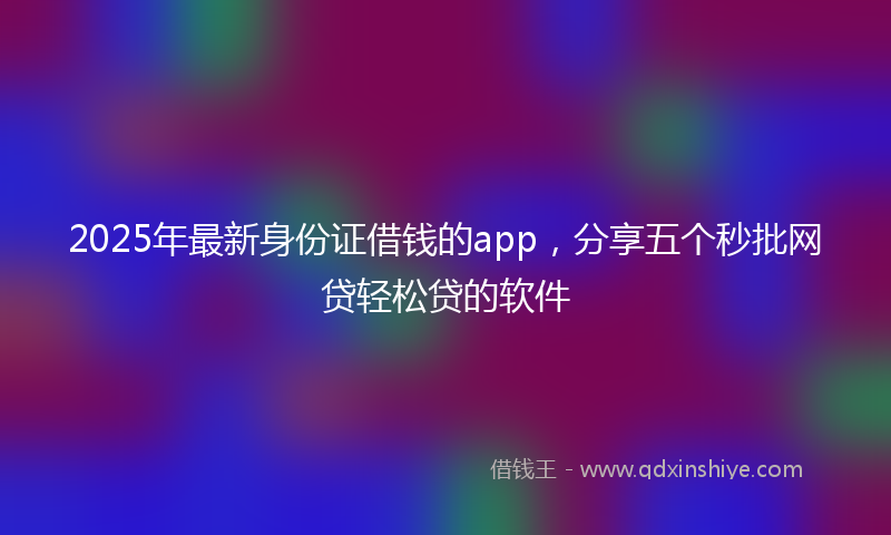 2025年最新身份证借钱的app，分享五个秒批网贷轻松贷的软件