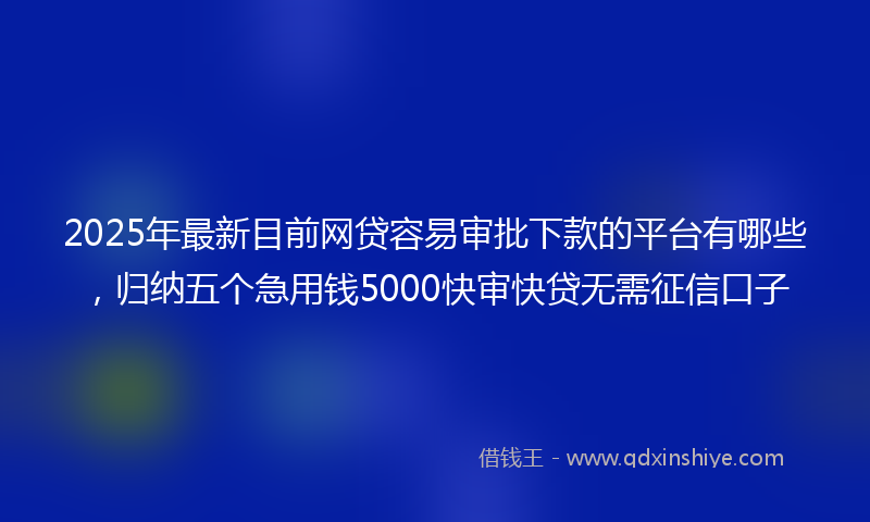 2025年最新目前网贷容易审批下款的平台有哪些，归纳五个急用钱5000快审快贷无需征信口子