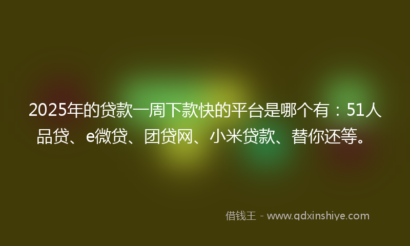 2025年的贷款一周下款快的平台是哪个有：51人品贷、e微贷、团贷网、小米贷款、替你还等。