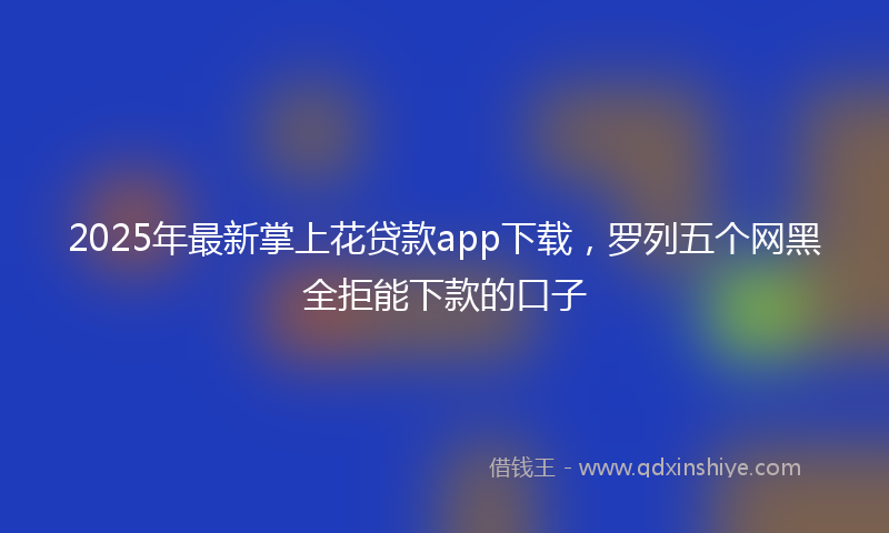 2025年最新掌上花贷款app下载，罗列五个网黑全拒能下款的口子