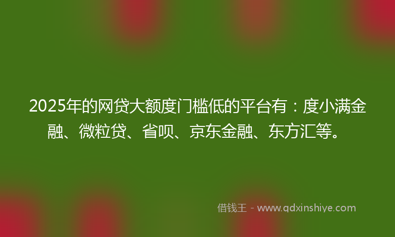 2025年的网贷大额度门槛低的平台有：度小满金融、微粒贷、省呗、京东金融、东方汇等。