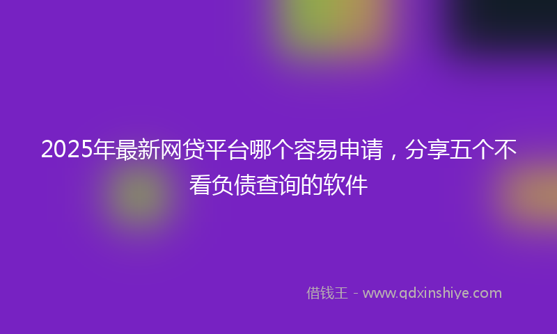2025年最新网贷平台哪个容易申请，分享五个不看负债查询的软件