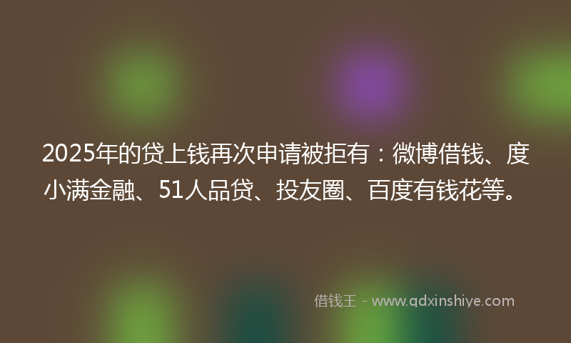 2025年的贷上钱再次申请被拒有：微博借钱、度小满金融、51人品贷、投友圈、百度有钱花等。
