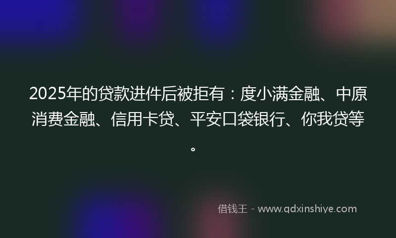 2025年的贷款进件后被拒有：度小满金融、中原消费金融、信用卡贷、平安口袋银行、你我贷等。