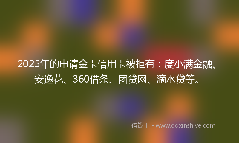 2025年的申请金卡信用卡被拒有：度小满金融、安逸花、360借条、团贷网、滴水贷等。