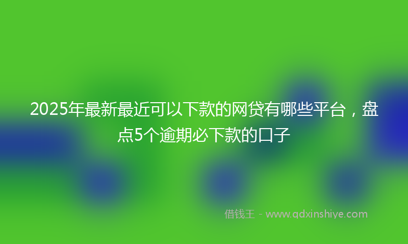 2025年最新最近可以下款的网贷有哪些平台，盘点5个逾期必下款的口子