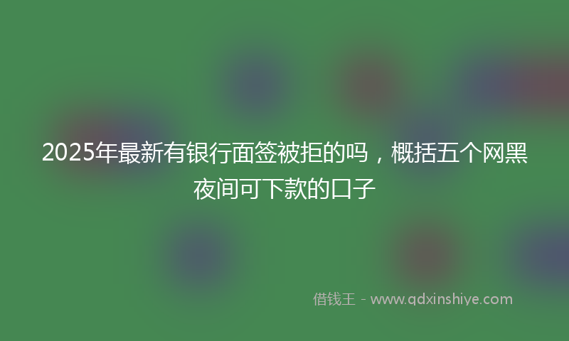 2025年最新有银行面签被拒的吗，概括五个网黑夜间可下款的口子
