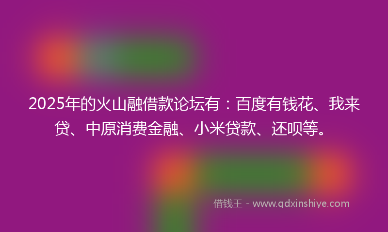 2025年的火山融借款论坛有：百度有钱花、我来贷、中原消费金融、小米贷款、还呗等。