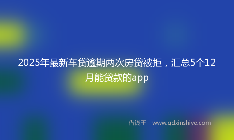 2025年最新车贷逾期两次房贷被拒，汇总5个12月能贷款的app