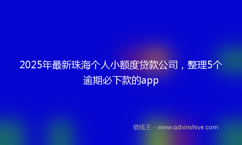 2025年最新珠海个人小额度贷款公司，整理5个逾期必下款的app
